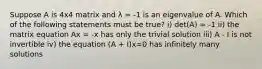 Suppose A is 4x4 matrix and λ = -1 is an eigenvalue of A. Which of the following statements must be true? i) det(A) = -1 ii) the matrix equation Ax = -x has only the trivial solution iii) A - I is not invertible iv) the equation (A + I)x=0 has infinitely many solutions