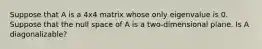 Suppose that A is a 4x4 matrix whose only eigenvalue is 0. Suppose that the null space of A is a two-dimensional plane. Is A diagonalizable?