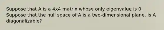 Suppose that A is a 4x4 matrix whose only eigenvalue is 0. Suppose that the null space of A is a two-dimensional plane. Is A diagonalizable?