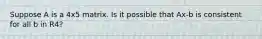Suppose A is a 4x5 matrix. Is it possible that Ax-b is consistent for all b in R4?