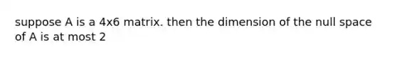 suppose A is a 4x6 matrix. then the dimension of the null space of A is at most 2