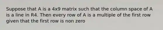 Suppose that A is a 4x9 matrix such that the column space of A is a line in R4. Then every row of A is a multiple of the first row given that the first row is non zero