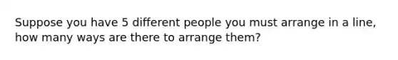 Suppose you have 5 different people you must arrange in a line, how many ways are there to arrange them?