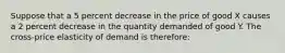 Suppose that a 5 percent decrease in the price of good X causes a 2 percent decrease in the quantity demanded of good Y. The cross-price elasticity of demand is therefore: