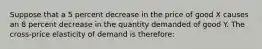 Suppose that a 5 percent decrease in the price of good X causes an 8 percent decrease in the quantity demanded of good Y. The cross-price elasticity of demand is therefore: