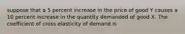 suppose that a 5 percent increase in the price of good Y causes a 10 percent increase in the quantity demanded of good X. The coefficient of cross elasticity of demand is