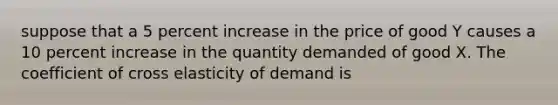 suppose that a 5 percent increase in the price of good Y causes a 10 percent increase in the quantity demanded of good X. The coefficient of cross elasticity of demand is