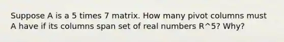 Suppose A is a 5 times 7 matrix. How many pivot columns must A have if its columns span set of real numbers R^5​? ​Why?