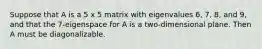 Suppose that A is a 5 x 5 matrix with eigenvalues 6, 7, 8, and 9, and that the 7-eigenspace for A is a two-dimensional plane. Then A must be diagonalizable.