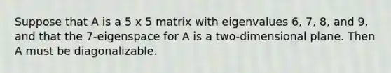 Suppose that A is a 5 x 5 matrix with eigenvalues 6, 7, 8, and 9, and that the 7-eigenspace for A is a two-dimensional plane. Then A must be diagonalizable.