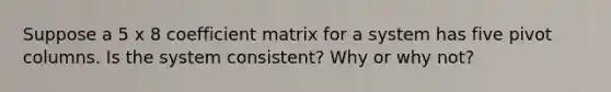 Suppose a 5 x 8 coefficient matrix for a system has five pivot columns. Is the system​ consistent? Why or why​ not?