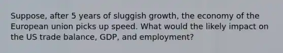 Suppose, after 5 years of sluggish growth, the economy of the European union picks up speed. What would the likely impact on the US trade balance, GDP, and employment?