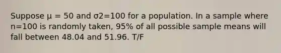 Suppose μ = 50 and σ2=100 for a population. In a sample where n=100 is randomly taken, 95% of all possible sample means will fall between 48.04 and 51.96. T/F