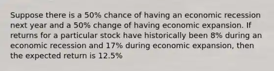 Suppose there is a 50% chance of having an economic recession next year and a 50% change of having economic expansion. If returns for a particular stock have historically been 8% during an economic recession and 17% during economic expansion, then the expected return is 12.5%