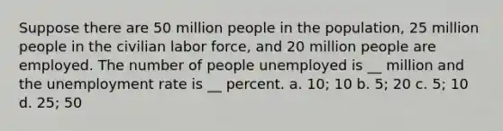 Suppose there are 50 million people in the population, 25 million people in the civilian labor force, and 20 million people are employed. The number of people unemployed is __ million and the unemployment rate is __ percent. a. 10; 10 b. 5; 20 c. 5; 10 d. 25; 50