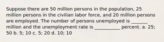 Suppose there are 50 million persons in the population, 25 million persons in the civilian labor force, and 20 million persons are employed. The number of persons unemployed is _______ million and the unemployment rate is ___________ percent. a. 25; 50 b. 5; 10 c. 5; 20 d. 10; 10