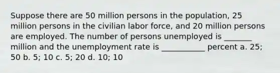 Suppose there are 50 million persons in the population, 25 million persons in the civilian labor force, and 20 million persons are employed. The number of persons unemployed is _______ million and the unemployment rate is ___________ percent a. 25; 50 b. 5; 10 c. 5; 20 d. 10; 10