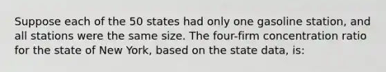 Suppose each of the 50 states had only one gasoline station, and all stations were the same size. The four-firm concentration ratio for the state of New York, based on the state data, is: