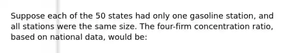 Suppose each of the 50 states had only one gasoline station, and all stations were the same size. The four-firm concentration ratio, based on national data, would be: