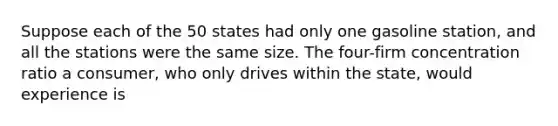 Suppose each of the 50 states had only one gasoline station, and all the stations were the same size. The four-firm concentration ratio a consumer, who only drives within the state, would experience is