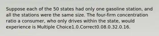 Suppose each of the 50 states had only one gasoline station, and all the stations were the same size. The four-firm concentration ratio a consumer, who only drives within the state, would experience is Multiple Choice1.0.Correct0.08.0.32.0.16.