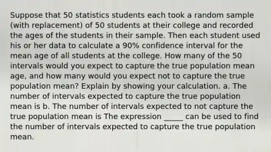 Suppose that 50 statistics students each took a random sample​ (with replacement) of 50 students at their college and recorded the ages of the students in their sample. Then each student used his or her data to calculate a 90​% confidence interval for the mean age of all students at the college. How many of the 50 intervals would you expect to capture the true population mean​ age, and how many would you expect not to capture the true population​ mean? Explain by showing your calculation. a. The number of intervals expected to capture the true population mean is b. The number of intervals expected to not capture the true population mean is The expression _____ can be used to find the number of intervals expected to capture the true population mean.