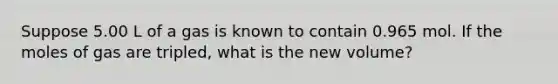 Suppose 5.00 L of a gas is known to contain 0.965 mol. If the moles of gas are tripled, what is the new volume?