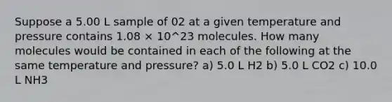 Suppose a 5.00 L sample of 02 at a given temperature and pressure contains 1.08 × 10^23 molecules. How many molecules would be contained in each of the following at the same temperature and pressure? a) 5.0 L H2 b) 5.0 L CO2 c) 10.0 L NH3