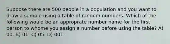 Suppose there are 500 people in a population and you want to draw a sample using a table of random numbers. Which of the following would be an approprate number name for the first person to whome you assign a number before using the table? A) 00. B) 01. C) 05. D) 001.