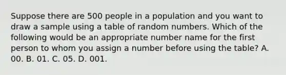 Suppose there are 500 people in a population and you want to draw a sample using a table of random numbers. Which of the following would be an appropriate number name for the first person to whom you assign a number before using the table? A. 00. B. 01. C. 05. D. 001.