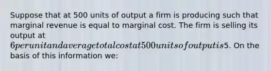 Suppose that at 500 units of output a firm is producing such that marginal revenue is equal to marginal cost. The firm is selling its output at 6 per unit and average total cost at 500 units of output is5. On the basis of this information we: