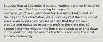 Suppose that at 500 units of output, marginal revenue is equal to marginal cost. The firm is selling its output at 5 per unit, and average total cost at 500 units of output is6. On the basis of this information, we a.) can say that the firm should close down in the short run. b.) can say that the firm can produce and realize an economic profit in the short run. c.) cannot determine whether the firm should produce or shut down in the short run. d.) can assume the firm is not using the most efficient technology.