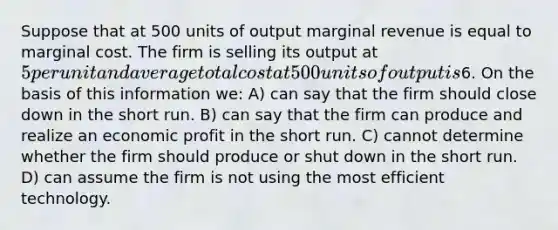 Suppose that at 500 units of output marginal revenue is equal to marginal cost. The firm is selling its output at 5 per unit and average total cost at 500 units of output is6. On the basis of this information we: A) can say that the firm should close down in the short run. B) can say that the firm can produce and realize an economic profit in the short run. C) cannot determine whether the firm should produce or shut down in the short run. D) can assume the firm is not using the most efficient technology.