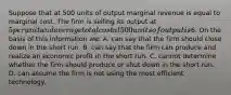 Suppose that at 500 units of output marginal revenue is equal to marginal cost. The firm is selling its output at 5 per unit and average total cost at 500 units of output is6. On the basis of this information we: A. can say that the firm should close down in the short run. B. can say that the firm can produce and realize an economic profit in the short run. C. cannot determine whether the firm should produce or shut down in the short run. D. can assume the firm is not using the most efficient technology.