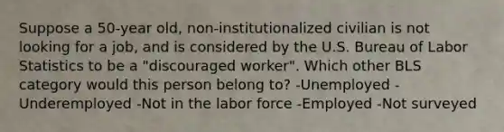 Suppose a 50-year old, non-institutionalized civilian is not looking for a job, and is considered by the U.S. Bureau of Labor Statistics to be a "discouraged worker". Which other BLS category would this person belong to? -Unemployed -Underemployed -Not in the labor force -Employed -Not surveyed