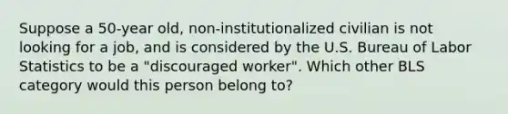 Suppose a 50-year old, non-institutionalized civilian is not looking for a job, and is considered by the U.S. Bureau of Labor Statistics to be a "discouraged worker". Which other BLS category would this person belong to?