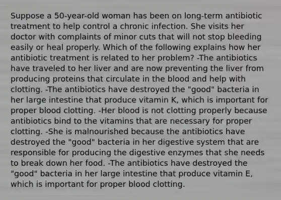 Suppose a 50-year-old woman has been on long-term antibiotic treatment to help control a chronic infection. She visits her doctor with complaints of minor cuts that will not stop bleeding easily or heal properly. Which of the following explains how her antibiotic treatment is related to her problem? -The antibiotics have traveled to her liver and are now preventing the liver from producing proteins that circulate in the blood and help with clotting. -The antibiotics have destroyed the "good" bacteria in her large intestine that produce vitamin K, which is important for proper blood clotting. -Her blood is not clotting properly because antibiotics bind to the vitamins that are necessary for proper clotting. -She is malnourished because the antibiotics have destroyed the "good" bacteria in her digestive system that are responsible for producing the digestive enzymes that she needs to break down her food. -The antibiotics have destroyed the "good" bacteria in her large intestine that produce vitamin E, which is important for proper blood clotting.