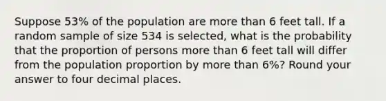 Suppose 53% of the population are more than 6 feet tall. If a random sample of size 534 is selected, what is the probability that the proportion of persons more than 6 feet tall will differ from the population proportion by more than 6%? Round your answer to four decimal places.