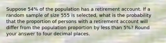 Suppose 54% of the population has a retirement account. If a random sample of size 555 is selected, what is the probability that the proportion of persons with a retirement account will differ from the population proportion by less than 5%? Round your answer to four decimal places.