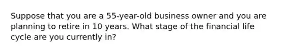 Suppose that you are a 55-year-old business owner and you are planning to retire in 10 years. What stage of the financial life cycle are you currently in?