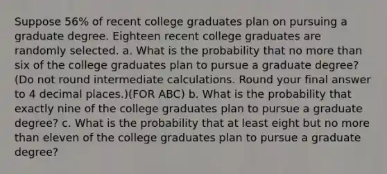 Suppose 56% of recent college graduates plan on pursuing a graduate degree. Eighteen recent college graduates are randomly selected. a. What is the probability that no more than six of the college graduates plan to pursue a graduate degree? (Do not round intermediate calculations. Round your final answer to 4 decimal places.)(FOR ABC) b. What is the probability that exactly nine of the college graduates plan to pursue a graduate degree? c. What is the probability that at least eight but no more than eleven of the college graduates plan to pursue a graduate degree?