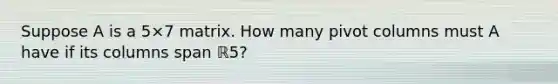 Suppose A is a 5×7 matrix. How many pivot columns must A have if its columns span ℝ5​?