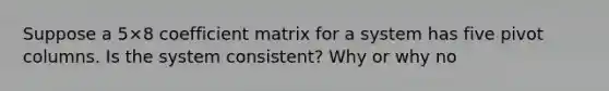 Suppose a 5×8 coefficient matrix for a system has five pivot columns. Is the system​ consistent? Why or why​ no