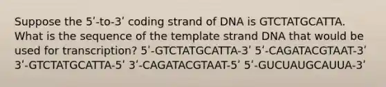 Suppose the 5ʹ-to-3ʹ coding strand of DNA is GTCTATGCATTA. What is the sequence of the template strand DNA that would be used for transcription? 5ʹ-GTCTATGCATTA-3ʹ 5ʹ-CAGATACGTAAT-3ʹ 3ʹ-GTCTATGCATTA-5ʹ 3ʹ-CAGATACGTAAT-5ʹ 5ʹ-GUCUAUGCAUUA-3ʹ