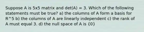 Suppose A is 5x5 matrix and det(A) = 3. Which of the following statements must be true? a) the columns of A form a basis for R^5 b) the columns of A are linearly independent c) the rank of A must equal 3. d) the null space of A is (0)