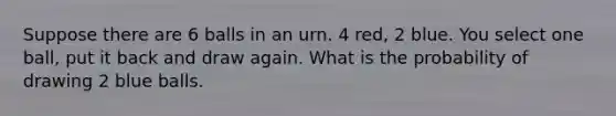 Suppose there are 6 balls in an urn. 4 red, 2 blue. You select one ball, put it back and draw again. What is the probability of drawing 2 blue balls.