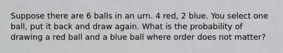 Suppose there are 6 balls in an urn. 4 red, 2 blue. You select one ball, put it back and draw again. What is the probability of drawing a red ball and a blue ball where order does not matter?