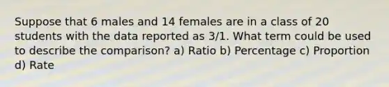 Suppose that 6 males and 14 females are in a class of 20 students with the data reported as 3/1. What term could be used to describe the comparison? a) Ratio b) Percentage c) Proportion d) Rate