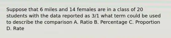 Suppose that 6 miles and 14 females are in a class of 20 students with the data reported as 3/1 what term could be used to describe the comparison A. Ratio B. Percentage C. Proportion D. Rate