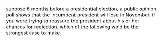 suppose 6 months before a presidential election, a public opinion poll shows that the incumbent president will lose in November. if you were trying to reassure the president about his or her chances for reelection, which of the following wold be the strongest case to make